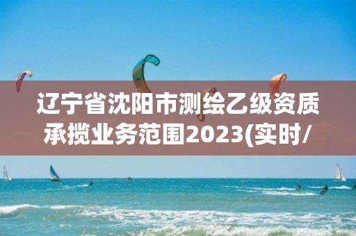 遼寧省沈陽市測繪乙級資質承攬業務范圍2023(實時/更新中)