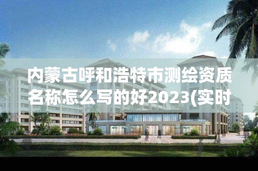 內(nèi)蒙古呼和浩特市測繪資質(zhì)名稱怎么寫的好2023(實時/更新中)