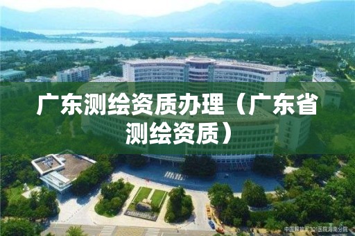 廣東測繪資質辦理（廣東省測繪資質）