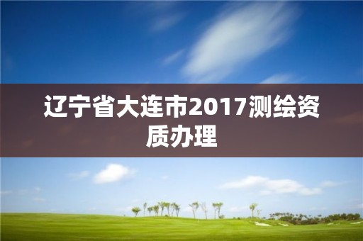 遼寧省大連市2017測(cè)繪資質(zhì)辦理