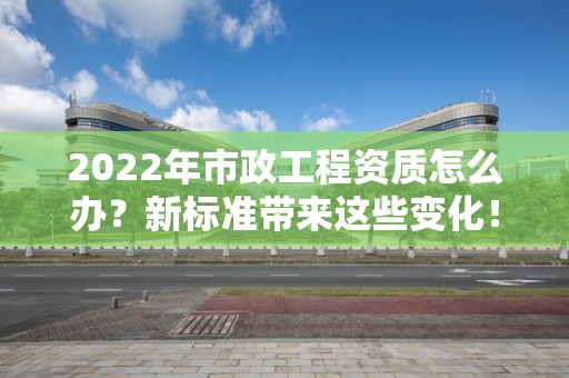 2022年市政工程資質怎么辦？新標準帶來這些變化！