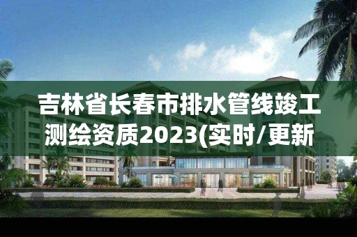 吉林省長春市排水管線竣工測繪資質2023(實時/更新中)