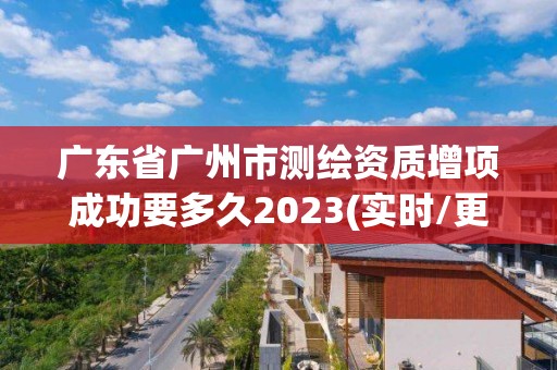 廣東省廣州市測繪資質增項成功要多久2023(實時/更新中)