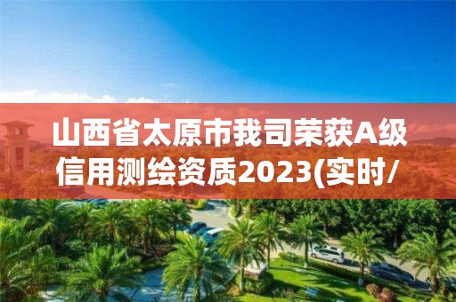 山西省太原市我司榮獲A級信用測繪資質(zhì)2023(實時/更新中)