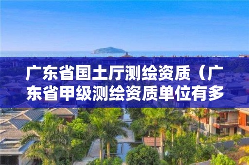 廣東省國(guó)土廳測(cè)繪資質(zhì)（廣東省甲級(jí)測(cè)繪資質(zhì)單位有多少）