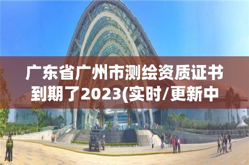 廣東省廣州市測繪資質證書到期了2023(實時/更新中)