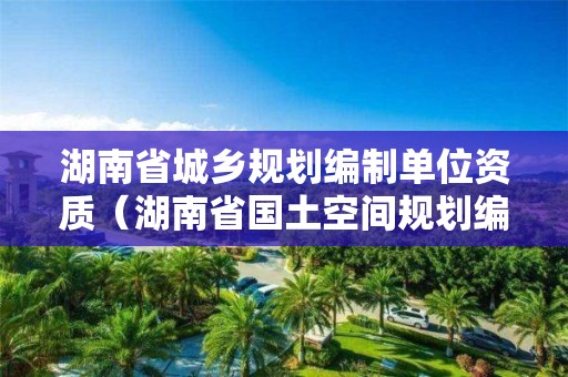 湖南省城鄉規劃編制單位資質（湖南省國土空間規劃編制單位）