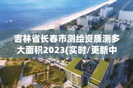 吉林省長春市測繪資質測多大面積2023(實時/更新中)