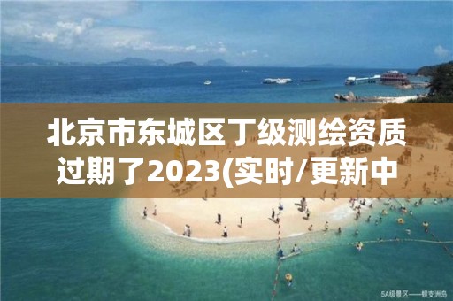 北京市東城區丁級測繪資質過期了2023(實時/更新中)