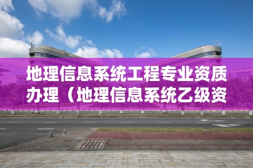 地理信息系統(tǒng)工程專業(yè)資質(zhì)辦理（地理信息系統(tǒng)乙級(jí)資質(zhì)）