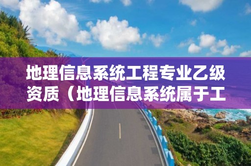 地理信息系統工程專業乙級資質（地理信息系統屬于工程類嗎）