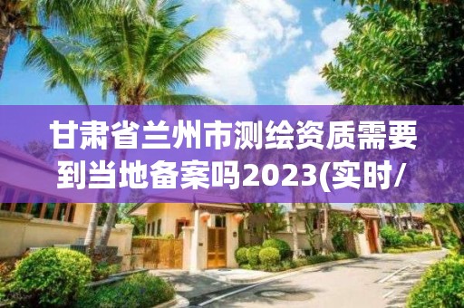 甘肅省蘭州市測繪資質需要到當地備案嗎2023(實時/更新中)