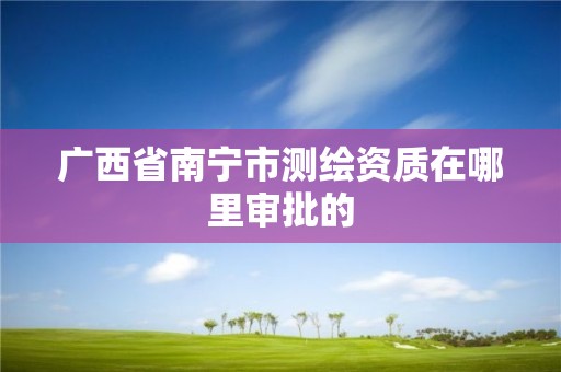 廣西省南寧市測繪資質在哪里審批的