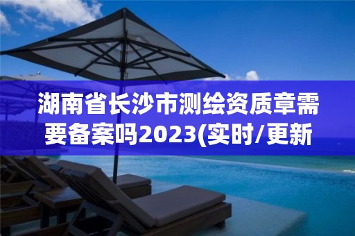 湖南省長沙市測繪資質章需要備案嗎2023(實時/更新中)