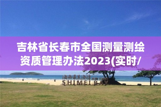 吉林省長春市全國測量測繪資質管理辦法2023(實時/更新中)