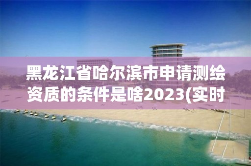 黑龍江省哈爾濱市申請測繪資質的條件是啥2023(實時/更新中)