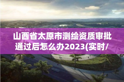 山西省太原市測繪資質審批通過后怎么辦2023(實時/更新中)