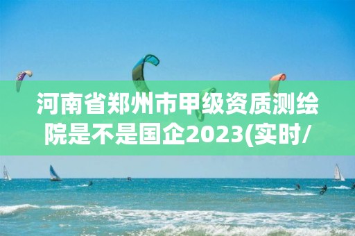 河南省鄭州市甲級資質測繪院是不是國企2023(實時/更新中)