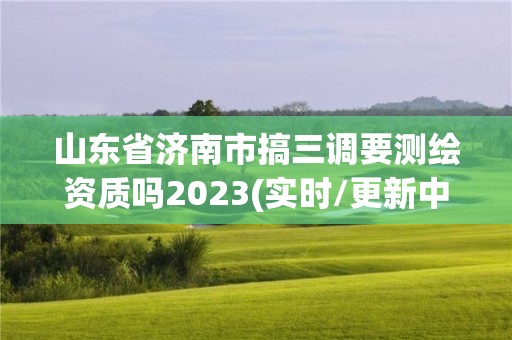 山東省濟南市搞三調要測繪資質嗎2023(實時/更新中)