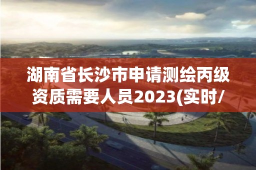 湖南省長沙市申請測繪丙級資質需要人員2023(實時/更新中)