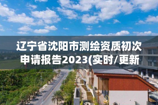 遼寧省沈陽市測繪資質初次申請報告2023(實時/更新中)