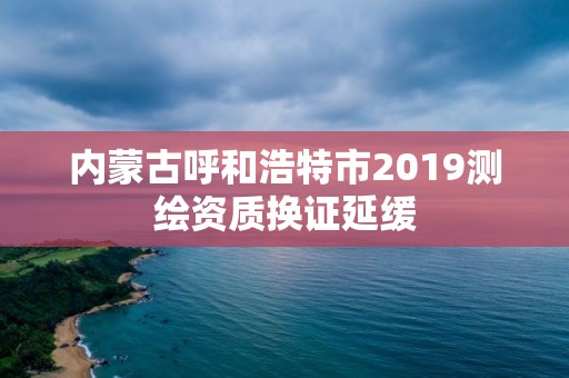 內蒙古呼和浩特市2019測繪資質換證延緩