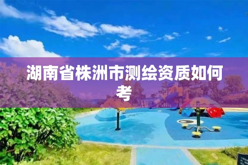 湖南省株洲市測繪資質如何考