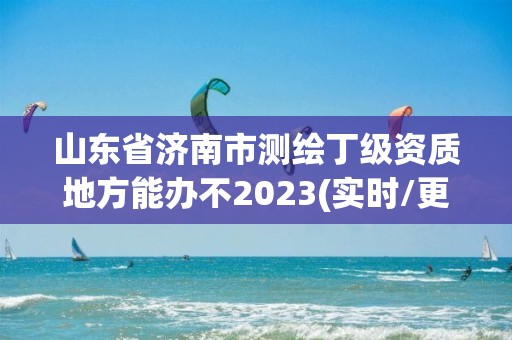 山東省濟南市測繪丁級資質地方能辦不2023(實時/更新中)