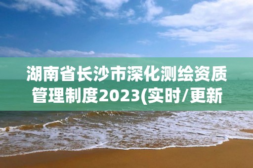 湖南省長沙市深化測繪資質管理制度2023(實時/更新中)