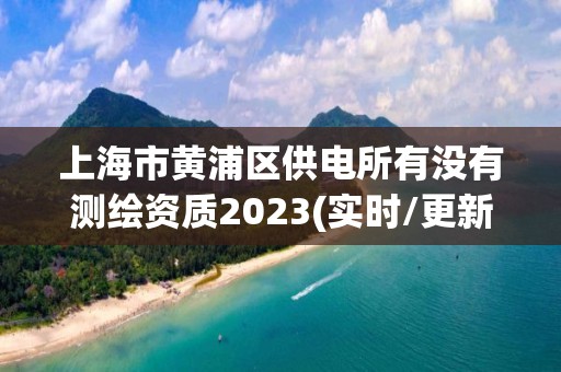 上海市黃浦區(qū)供電所有沒有測繪資質(zhì)2023(實時/更新中)