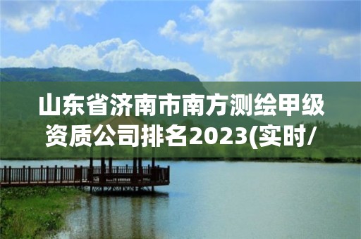 山東省濟南市南方測繪甲級資質公司排名2023(實時/更新中)