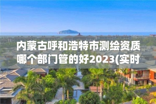 內蒙古呼和浩特市測繪資質哪個部門管的好2023(實時/更新中)