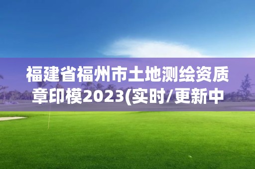 福建省福州市土地測繪資質章印模2023(實時/更新中)