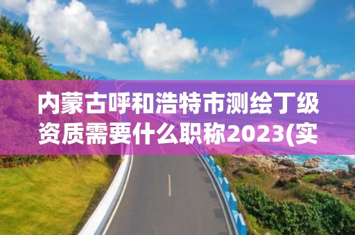 內蒙古呼和浩特市測繪丁級資質需要什么職稱2023(實時/更新中)