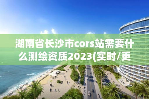 湖南省長沙市cors站需要什么測繪資質2023(實時/更新中)