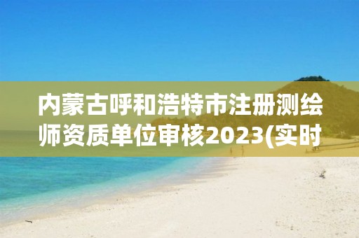 內蒙古呼和浩特市注冊測繪師資質單位審核2023(實時/更新中)