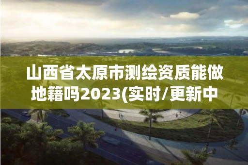 山西省太原市測繪資質(zhì)能做地籍嗎2023(實時/更新中)