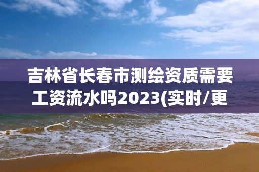 吉林省長春市測繪資質需要工資流水嗎2023(實時/更新中)