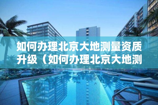 如何辦理北京大地測量資質升級（如何辦理北京大地測量資質升級證書）