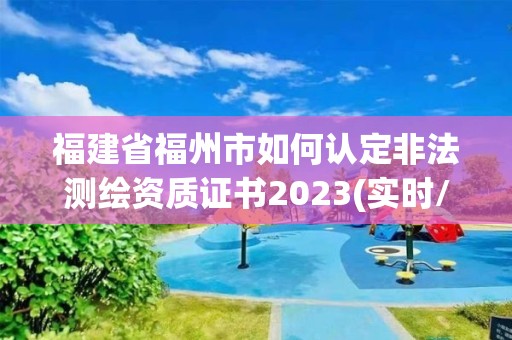 福建省福州市如何認定非法測繪資質證書2023(實時/更新中)