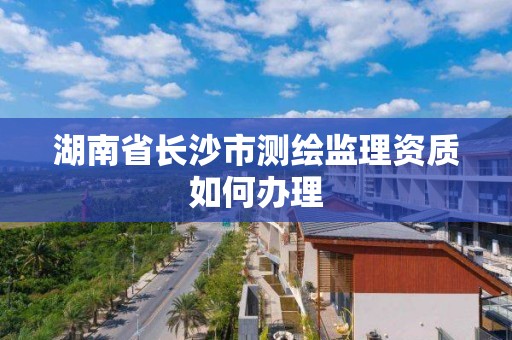 湖南省長沙市測繪監理資質如何辦理