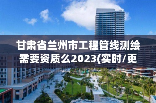 甘肅省蘭州市工程管線測繪需要資質么2023(實時/更新中)