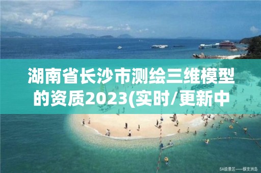 湖南省長沙市測繪三維模型的資質(zhì)2023(實時/更新中)