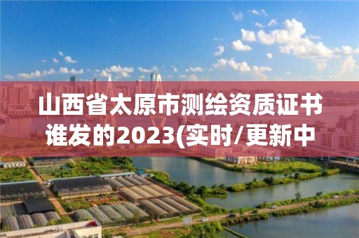 山西省太原市測繪資質(zhì)證書誰發(fā)的2023(實時/更新中)