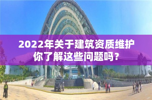 2022年關于建筑資質維護你了解這些問題嗎？