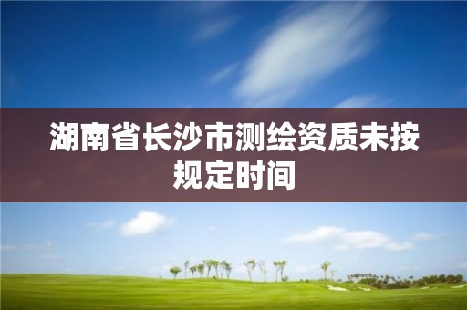 湖南省長沙市測繪資質未按規定時間