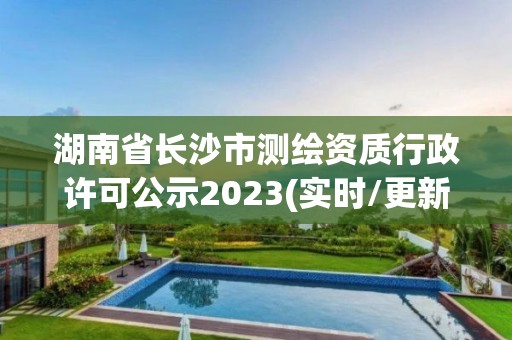 湖南省長沙市測繪資質行政許可公示2023(實時/更新中)