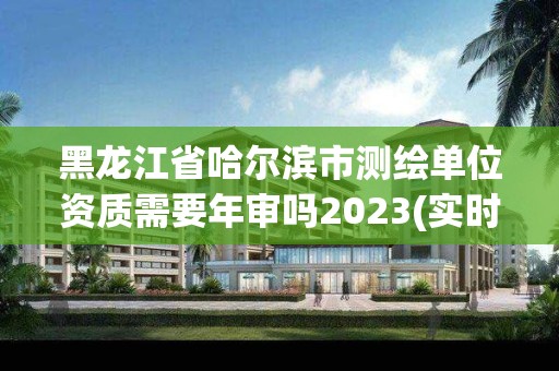 黑龍江省哈爾濱市測繪單位資質需要年審嗎2023(實時/更新中)