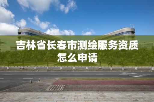 吉林省長春市測繪服務資質怎么申請