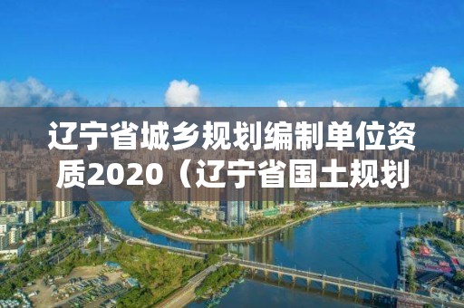 遼寧省城鄉(xiāng)規(guī)劃編制單位資質(zhì)2020（遼寧省國(guó)土規(guī)劃）